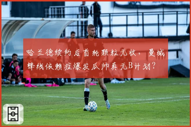 哈兰德续约后首轮颗粒无收，曼城锋线依赖症爆发瓜帅真无B计划？