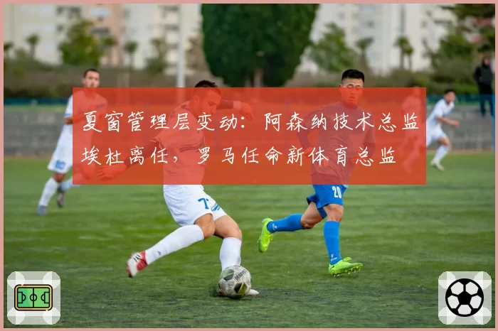 夏窗管理层变动：阿森纳技术总监埃杜离任，罗马任命新体育总监