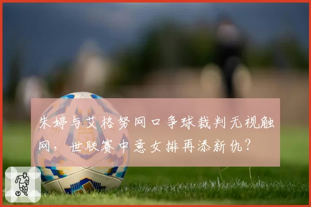 朱婷与艾格努网口争球裁判无视触网,世联赛中意女排再添新仇?