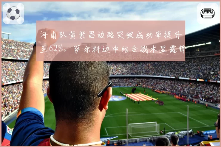 河南队黄紫昌边路突破成功率提升至62%,萨尔科边中结合战术显露锋芒