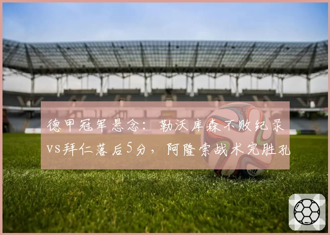 德甲冠军悬念:勒沃库森不败纪录vs拜仁落后5分,阿隆索战术完胜孔帕尼?