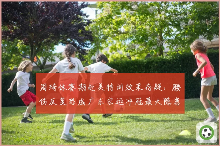 周琦休赛期赴美特训效果存疑，腰伤反复恐成广东宏远冲冠最大隐患