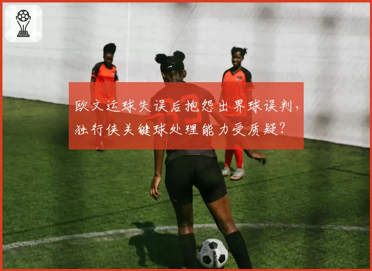 欧文运球失误后抱怨出界球误判，独行侠关键球处理能力受质疑？