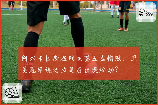 阿尔卡拉斯温网决赛五盘惜败，卫冕冠军统治力是否出现松动？
