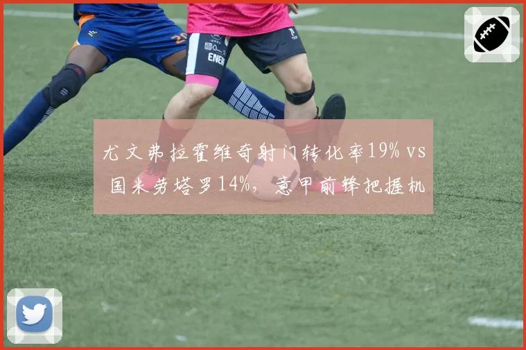 尤文弗拉霍维奇射门转化率19% vs 国米劳塔罗14%，意甲前锋把握机会能力对比