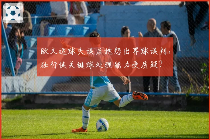 欧文运球失误后抱怨出界球误判,独行侠关键球处理能力受质疑?