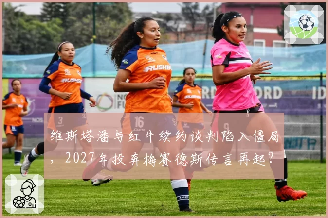 维斯塔潘与红牛续约谈判陷入僵局，2027年投奔梅赛德斯传言再起？