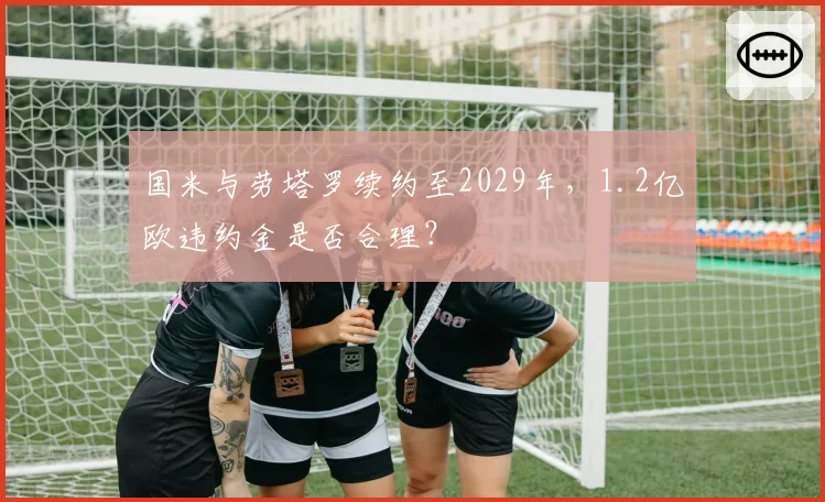 国米与劳塔罗续约至2029年，1.2亿欧违约金是否合理？