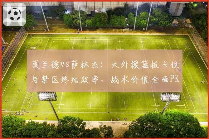 莫兰德vs萨林杰:大外援篮板卡位与禁区终结效率,战术价值全面PK