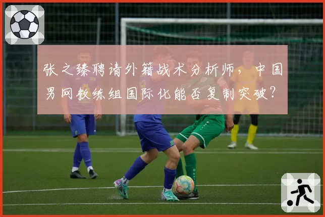 张之臻聘请外籍战术分析师，中国男网教练组国际化能否复制突破？