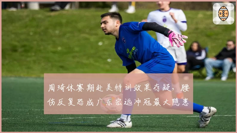 周琦休赛期赴美特训效果存疑,腰伤反复恐成广东宏远冲冠最大隐患