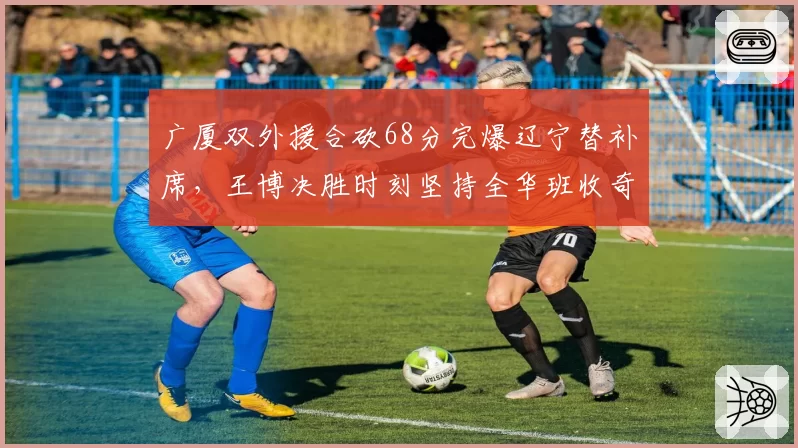 广厦双外援合砍68分完爆辽宁替补席，王博决胜时刻坚持全华班收奇效
