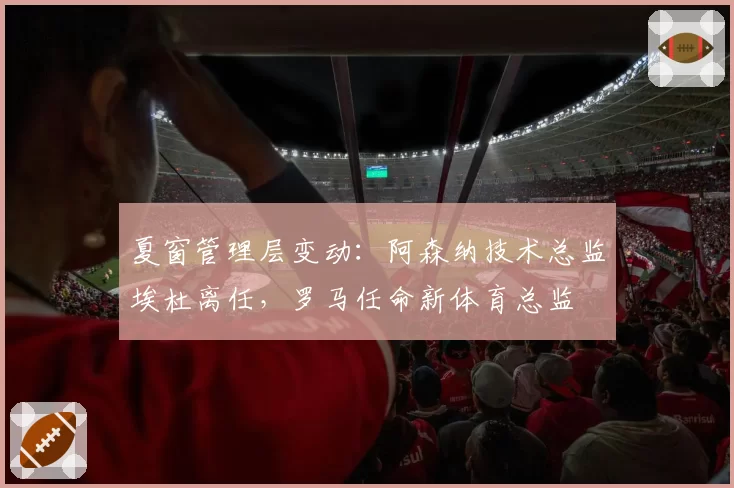 夏窗管理层变动:阿森纳技术总监埃杜离任,罗马任命新体育总监