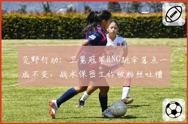 荒野行动：卫冕冠军RNG跳伞落点一成不变，战术保密工作被粉丝吐槽形同虚设