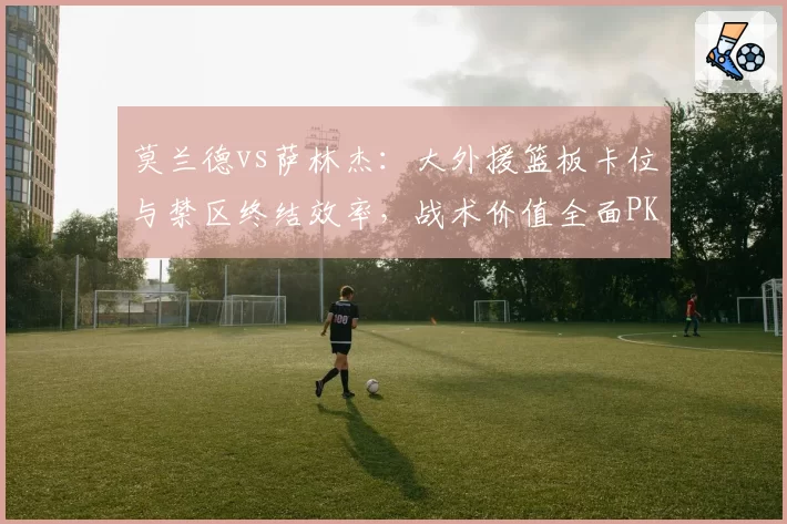 莫兰德vs萨林杰:大外援篮板卡位与禁区终结效率,战术价值全面PK
