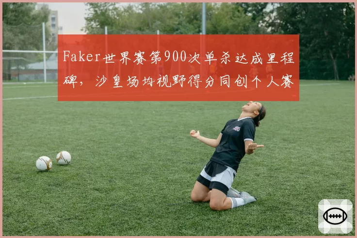 Faker世界赛第900次单杀达成里程碑，沙皇场均视野得分同创个人赛会新高__br_