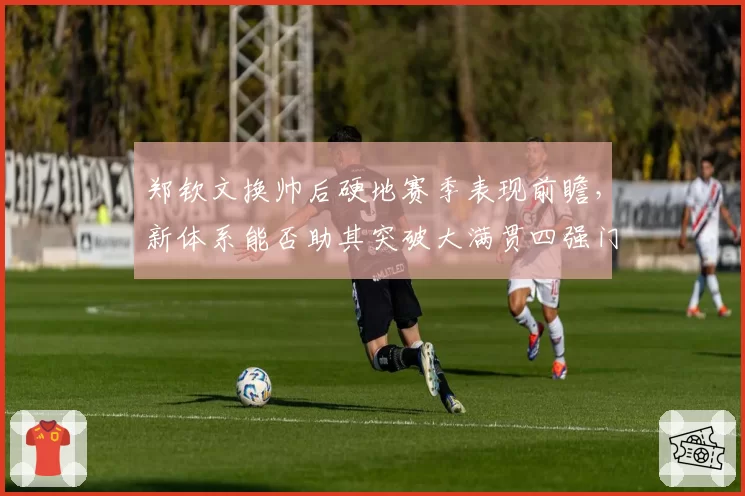 郑钦文换帅后硬地赛季表现前瞻，新体系能否助其突破大满贯四强门槛