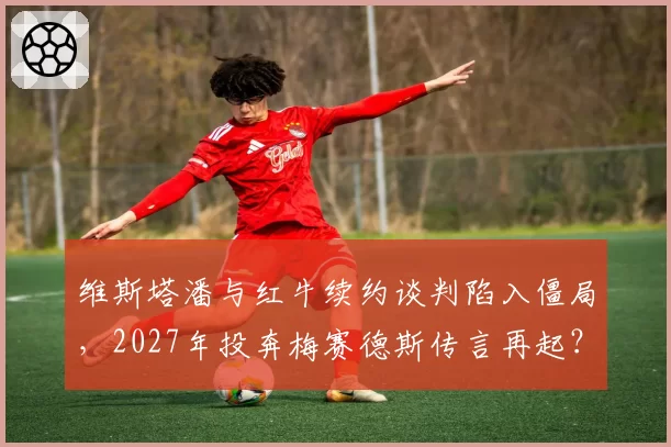 维斯塔潘与红牛续约谈判陷入僵局,2027年投奔梅赛德斯传言再起?