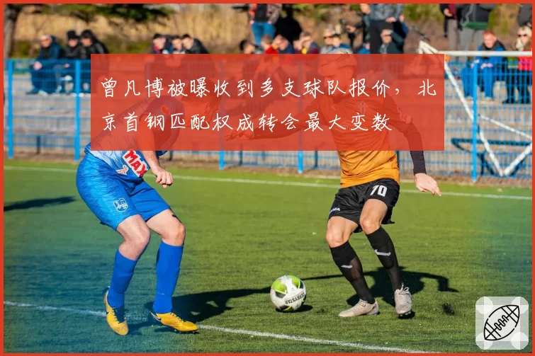 曾凡博被曝收到多支球队报价,北京首钢匹配权成转会最大变数