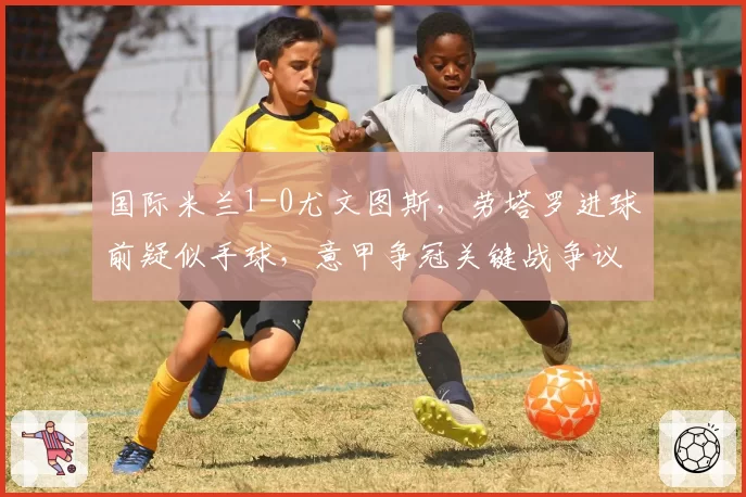 国际米兰1-0尤文图斯,劳塔罗进球前疑似手球,意甲争冠关键战争议不断