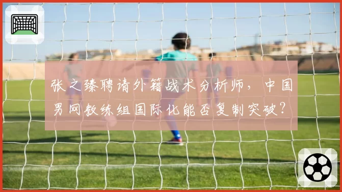 张之臻聘请外籍战术分析师，中国男网教练组国际化能否复制突破？