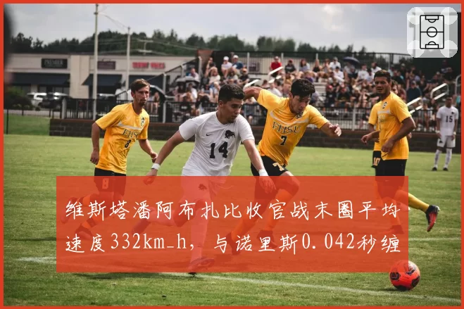 维斯塔潘阿布扎比收官战末圈平均速度332km_h,与诺里斯0.042秒缠斗创赛季最小差距