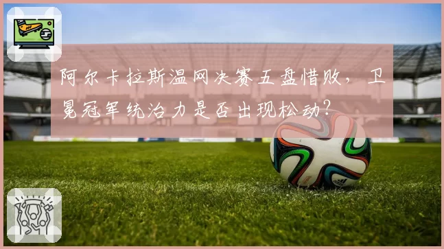 阿尔卡拉斯温网决赛五盘惜败，卫冕冠军统治力是否出现松动？