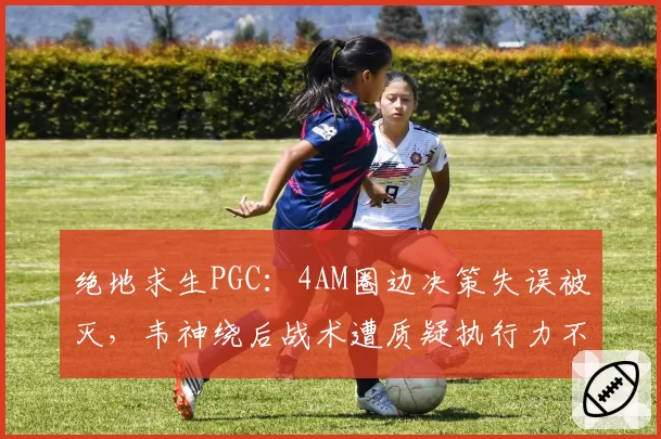绝地求生PGC：4AM圈边决策失误被灭，韦神绕后战术遭质疑执行力不足