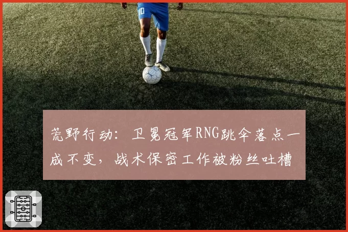 荒野行动：卫冕冠军RNG跳伞落点一成不变，战术保密工作被粉丝吐槽形同虚设