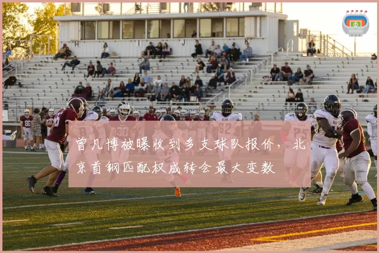 曾凡博被曝收到多支球队报价,北京首钢匹配权成转会最大变数