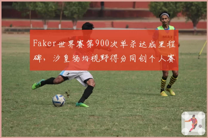 Faker世界赛第900次单杀达成里程碑，沙皇场均视野得分同创个人赛会新高__br_