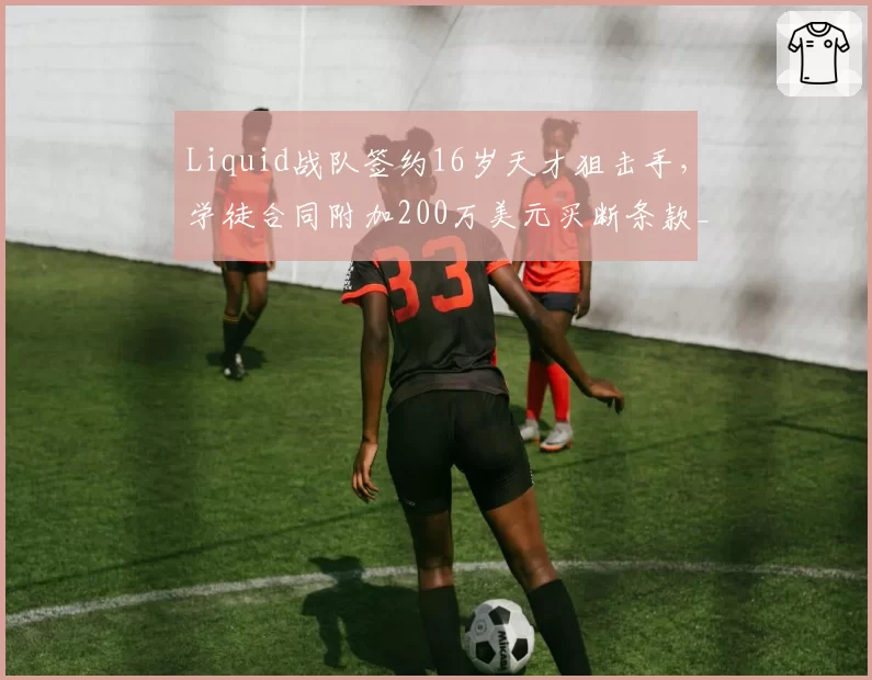 Liquid战队签约16岁天才狙击手，学徒合同附加200万美元买断条款__br_