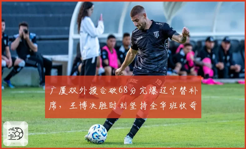 广厦双外援合砍68分完爆辽宁替补席，王博决胜时刻坚持全华班收奇效